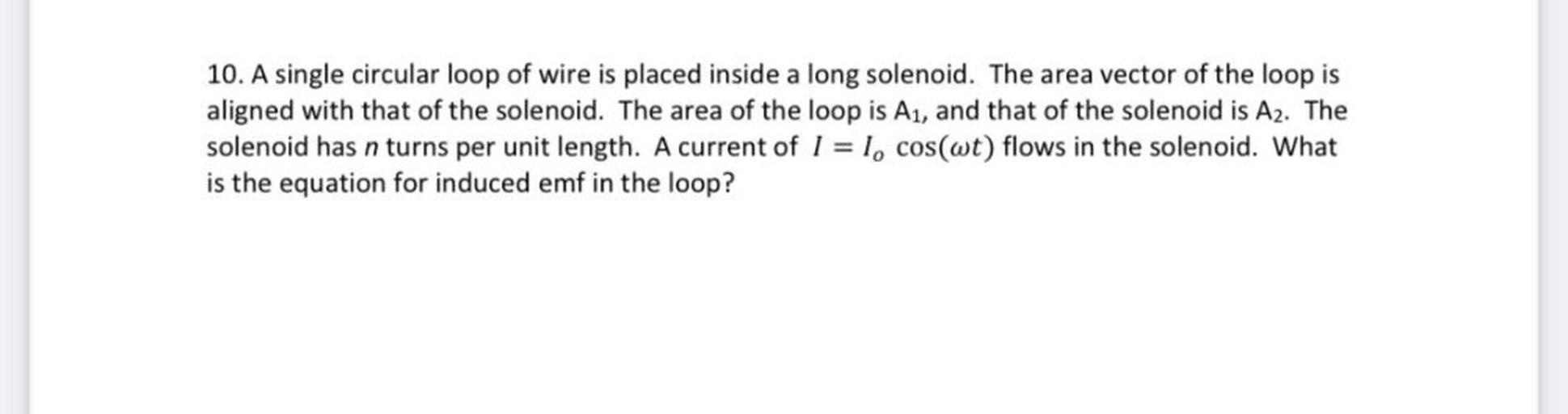 A single circular loop of wire is placed inside a long solenoid. The area vector of the loop is aligned with that of the solenoid. The area of the loop is A₁, and that of the solenoid is A₂. The solenoid has n turns per unit length. A current of I = I₀cos(ωt) flows in the solenoid. What is the equation for induced emf in the loop?