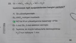 21221306
23. Sb + HNO3 →Sb₂O3 + NO + H₂O
tepkimesiyle ilgili aşağıdakilerden hangisi yanlıştır?
A) Sb yükseltgenmiştir.
B). HNO indirgen maddedir.
3
C) NO'da N'un yükseltgenme basamağı +2'dir.
D) 1 mol Sb, 3 mol elektron vermiştir.
E) Tepkime, en küçük katsayılarla denkleştirilirse
H₂O'nun katsayısı 1 olur.
36