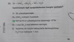 21221306
23. Sb + HNO3 →Sb₂O3 + NO + H₂O
tepkimesiyle ilgili aşağıdakilerden hangisi yanlıştır?
A) Sb yükseltgenmiştir.
B). HNO indirgen maddedir.
3
C) NO'da N'un yükseltgenme basamağı +2'dir.
D) 1 mol Sb, 3 mol elektron vermiştir.
E) Tepkime, en küçük katsayılarla denkleştirilirse
H₂O'nun katsayısı 1 olur.
36