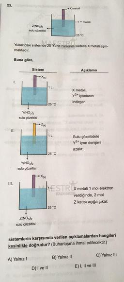 23.
→Y metali
Z(NO3)2
sulu çözeltisi
25 °C
Yukarıdaki sistemde 25 °C'de zamanla sadece X metali aşın-
nde 25°C. STRO
LAPOR MAL
maktadır.
Buna göre,
Açıklama
I.
II.
III.
Sistem
X metali,
y2+ iyonlarını
indirger.
Sulu çözeltideki
y²+ iyon derişimi
azalır.
ESTRCX metali 1 mol elektron
APOLAME
verdiğinde, 2 mol
Z katısı açığa çıkar.
25 °C
Z(NO3)2
sulu çözeltisi
sistemlerin karşısında verilen açıklamalardan hangileri
kesinlikle doğrudur? (Buharlaşma ihmal edilecektir.)
C) Yalnız III
B) Yalnız II
A) Yalnız I
D) I ve II
E) I, II ve III
Y(NO3)2
sulu çözeltisi
X(K)
Y(NO3)2
sulu çözeltisi
Z(K)
1 L
25 °C
X(K)
X metali
1 L
25 °C