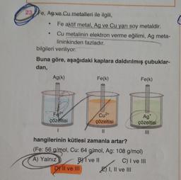 23 Fe, Ag ve Cu metalleri ile ilgili,
●
Fe aktif metal, Ag ve Cu yarı soy metaldir.
• Cu metalinin elektron verme eğilimi, Ag meta-
lininkinden fazladır.
bilgileri veriliyor.
Buna göre, aşağıdaki kaplara daldırılmış çubuklar-
dan,
Ag(k)
Fe(k)
Fe(k)
Fe2
Cu²+
çözeltisi
çözeltisi
Ag
çözeltisi
1
11
|||
hangilerinin kütlesi zamanla artar?
(Fe: 56 g/mol, Cu: 64 g/mol, Ag: 108 g/mol)
A) Yalnız
BI ve II
C) I ve III
DY II ve III
EI, II ve III