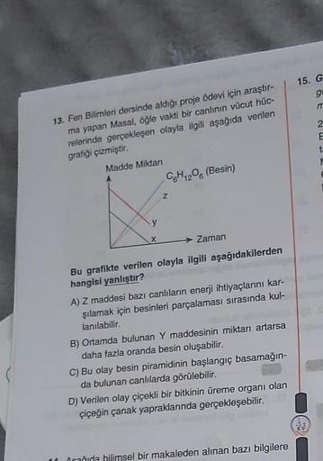 13. Fen Bilimleri dersinde aldığı proje ödevi için araştır-
ma yapan Masal, öğle vakti bir canlının vücut hüc-
relerinde gerçekleşen olayla ilgili aşağıda verilen
grafiği çizmiştir.
Madde Miktarı
C6H12O6 (Besin)
Z
X
Zaman
Bu grafikte verilen olayla ilgili 