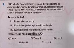 4.
1948 yılında George Ramov, evrenin büyük patlama ile
oluşması durumunda bir radyasyonun oluşması gerektiğini
ortaya koydu. 1965 yılında Ardo Penzias ve Robert Wilson,
kozmik arkaplan ışımasını keşfettiler.
Bu işıma ile ilgili;
I. Siyah cisim ışımasıdır.
II. Evrenin her yerine eşit olarak dağılmıştır.
III. Büyük patlama Teorisi'nin tezlerini çürütür.
yargılarından hangileri doğrudur?
A) Yalnız I
B) Yalnız II
D) I ve III
E) II ve III
C) I ve II