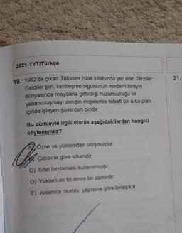 2021-TYT/Türkçe
19. 1962'de çıkan Tütünler Islak kitabında yer alan Terziler
Geldiler şiiri, kentleşme olgusunun modern bireyin
dünyasında meydana getirdiği huzursuzluğu ve
yabancılaşmayı zengin imgelemle felsefi bir arka plan
içinde işleyen şiirlerden biridir.
Bu cümleyle ilgili olarak aşağıdakilerden hangisi
söylenemez?
Özne ve yüklemden oluşmuştur.
Çatısına göre etkendir.
C) Sifat tamlaması kullanılmıştır.
D) Yüklem ek fiil almış bir zamirdir.
E) Anlamca olumlu, yapısına göre birleşiktir.
Qu
21.