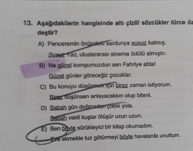 13. Aşağıdakilerin hangisinde altı çizili sözcükler türce öz
deştir?
A) Penceremin önündeki sardunya susuz kalmış.
Susur Yaz, uluslararası sinema ödülü almıştır.
B) Ne güzel komşumuzdun sen Fahriye abla!
Güzel günler göreceğiz çocuklar.
C) Bu konuyu düşünm