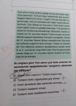 3.
Türk adının hangi anlama geldiği konusunda birçok araş-
tırma yapılmıştır. Türk adı Uygur metinlerinde "güç, kuvvet",
Kaşgarlı Mahmut'un Divan-ı Lügati't-Türk adlı eserinde "ol-
gunluk çağı", eski Çin kaynaklarında "miğfer" anlamında kul-
lanılmıştır. Ziya Gökalp ise Türk adının "türeli (töreli), kanun
nizam sahibi" anlamına geldiğini belirtmiştir. Türk adından ilk
olarak Çin yıllıklarında bahsedilmiştir. Bizanslılar, İranlılar ve
Araplar ise VIII. yüzyıldan itibaren Türkçe konuşan ve boylar
hâlinde yaşayan topluluklara Türk adını vermişlerdir. Türkiye
adı VI. yüzyıldan itibaren Bizans kaynaklarında Orta Asya
için kullanılan coğrafi bir terim olmuştur. Türkiye ve Türkistan
adı Türk hâkimiyet sahasının genişlemesine paralel olarak
IX ve X. yüzyıllarda Volga Nehri'nden Orta Avrupa'ya kadar
uzanan bölge için, XI. yüzyıldan itibaren Anadolu için kulla-
nılan bir ad olmuştur.
Bu bilgilere göre Türk adının çok farklı anlamlar ka-
zanmasında aşağıdakilerden hangisinin etkisinden
söz edilemez?
(A) Birçok bilim insanının Türkleri araştırması
B) Türklerin farklı coğrafyalara göç etmesi
C) Farklı devletlerle ilişki içerisinde olunması
D) Türklerin kalabalık olması
E) Türklerin farklı özelliklerinin bulunması +
m