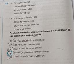 §
1. Elif kaşlarını çatar
Gamzesi bağrıma batar
Ak elleri kalem tutar
Yazar Elif Elif diye
II. Emrah der ki düştüm dile
Bülbül figan eder güle
Güzel sevmek bir sarp kale
Ya alınır ya alınmaz
Aşağıdakilerden hangisi numaralanmış bu dörtlüklerin or-
tak özelliklerinden biri değildir?
A) 8'li hece ölçüsünün kullanılması
B) Lirik konuların ele alınması
C) Nazım şeklinin semai olması
D Ait olduğu şiirin son dörtlüğü olması
E Ahenk unsurlarına yer verilmesi
23.