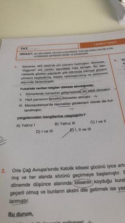 TYT
TARİH TESTI
DİKKAT
BU BÖLÜMDE CEVAPLAYACAĞINIZ TOPLAM SORU SAYISI S'TİR.
AYIRMANIZ GEREKEN SÜRE 10 DAKİKADIR.
4.
Sümerler, MÖ 3200'de çivi yazısını bulmuştur. Sümerler,
"Ziggurat" adı verilen tapınaklar inşa etmiştir. Bu tapı-
naklarda gözlem yapılarak gök biliminde bilimsel gözlem
yöntemi keşfedilmiş, bilgiler tablolaştırılmış ve astronomi
alanında ilerlenilmiştir.
Yukarıda verilen bilgiler dikkate alındığında;
1.
Sümerlerde mimarinin gelişmesinde din etkili olmuştur.
II. Harf yazısının temelini Sümerler atmıştır.
III. Mezopotamya'da tapınaklar gözlemevi olarak da kul-
lanılmıştır.
+
yargılarından hangilerine ulaşılabilir?
A) Yalnız I
B) Yalnız III
C) I ve II
D) I ve III
E) I, II ve III
2.
Orta Çağ Avrupa'sında Katolik kilisesi gücünü iyice arti
mış ve her alanda sözünü geçirmeye başlamıştır. E
dönemde düşünce alanında kilisenin koyduğu kural
geçerli olmuş ve bunların aksini dile getirmek ise yas
lanmıştır.
Bu durum,
golismesi
BU
ile