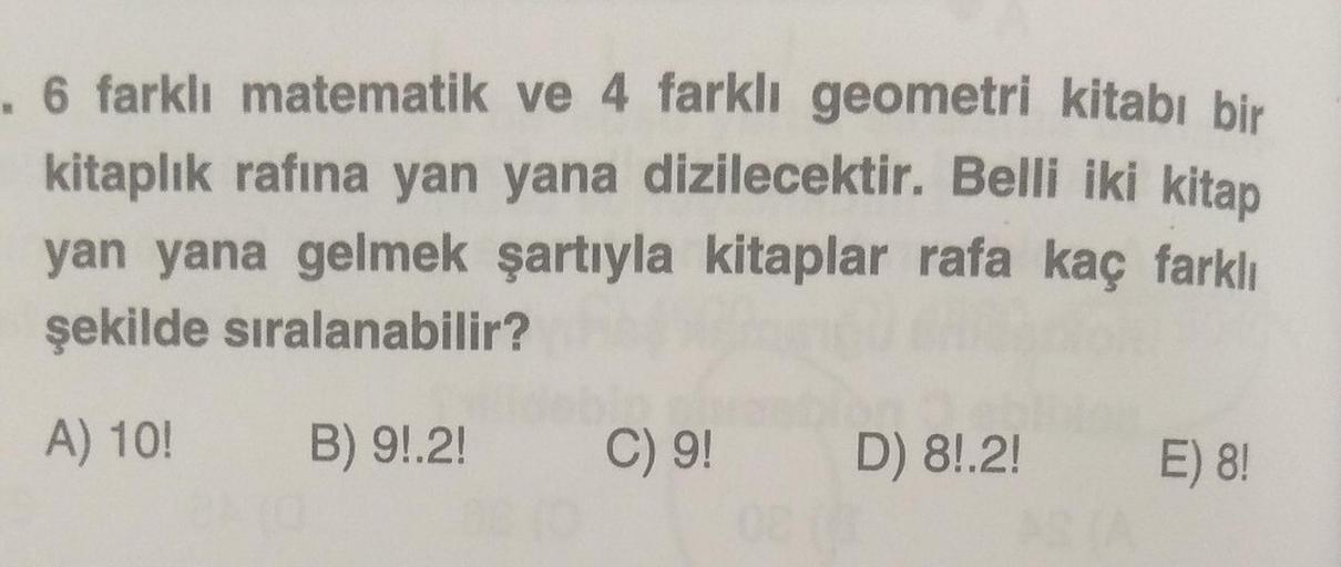 . 6 farklı matematik ve 4 farklı geometri kitabı bir
kitaplık rafına yan yana dizilecektir. Belli iki kitap
yan yana gelmek şartıyla kitaplar rafa kaç farklı
şekilde sıralanabilir?
A) 10!
B) 9!.2!
C) 9! D) 8!.2!
08 (3
E) 8!
STA