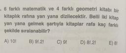 . 6 farklı matematik ve 4 farklı geometri kitabı bir
kitaplık rafına yan yana dizilecektir. Belli iki kitap
yan yana gelmek şartıyla kitaplar rafa kaç farklı
şekilde sıralanabilir?
A) 10!
B) 9!.2!
C) 9! D) 8!.2!
08 (3
E) 8!
STA