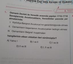 Çağ'ında Avrupa ve Osmanlı
2. TEST
4
1.
Osmanlı Devleti ile Venedik arasında yapılan 1715-1718
Savaşlarında Avusturyalıların, Venedikliler yanında yer
almalarında;
1. Karlofça Barışının Avusturya'nın garantörlüğünde olması
II. Osmanlıların başarılarının Avusturyalıları tedirgin etmesi
III. Osmanlıların Belgrat'ı kuşatmaları
hangilerinin etken oldukları ileri sürülmüştür?
A) Yalnız I
B) I ve II
C) I ve III
D) II ve III
E) I, II ve III