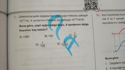 7.
Elektromanyetik dalgalardan yeşil ışığın frekansı yaklaşık
1015 Hz, X-ışınlarının frekansı ise yaklaşık 1018 Hz'dir.
Buna göre, yeşil ışığın dalga boyu, X-ışınlarının dalga
boyunun kaç katıdır?
A) 1000
B) 100
C) 10
D)
1
100
E)
1000
10. Aynı büyüklükte kuvv
nek X ve Y sarmal y
kaynaklarının ürettiğ
K
Buna göre;
1. Dalgaların ya
II. K kaynağının