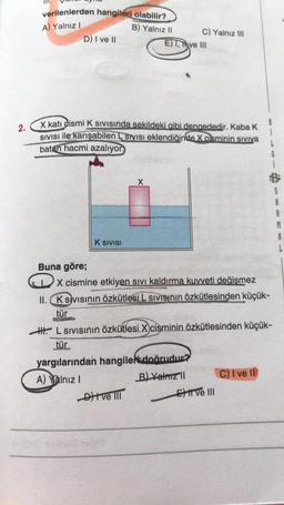 2.
verilenlerden hangileri olabilir?
A) Yalnız I
B) Yalnız II
C) Yalnız III
D) I ve II
E), Ave III
X kati cismi K SIVISında sekildeki gibi dengededir. Kaba K
SIVISI ile karışabilen L Sivisi eklendiğinde X cisminin sıvıya
batan hacmi azalıyor
X
K SIVISI
Buna göre;
X cismine etkiyen sıvı kaldırma kuvveti değişmez
II. K sivisinin özkütlesi L sıvısının özkütlesinden küçük-
tür
HHL Sivisinin özkütlesi X cisminin özkütlesinden küçük-
tür
yargılarından hangile doğrudur?
B) Yalnız II
A) Yalnız I
C) I ve II
Dit ve III
Ce013
Ext ve III
S5