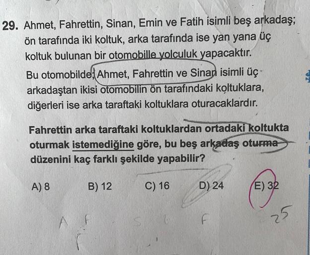 29. Ahmet, Fahrettin, Sinan, Emin ve Fatih isimli beş arkadaş;
ön tarafında iki koltuk, arka tarafında ise yan yana üç
koltuk bulunan bir otomobille yolculuk yapacaktır.
Bu otomobilde; Ahmet, Fahrettin ve Sinan isimli üç-
arkadaştan ikisi otomobilin ön tar