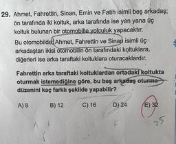 29. Ahmet, Fahrettin, Sinan, Emin ve Fatih isimli beş arkadaş;
ön tarafında iki koltuk, arka tarafında ise yan yana üç
koltuk bulunan bir otomobille yolculuk yapacaktır.
Bu otomobilde; Ahmet, Fahrettin ve Sinan isimli üç-
arkadaştan ikisi otomobilin ön tarafındaki koltuklara,
diğerleri ise arka taraftaki koltuklara oturacaklardır.
Fahrettin arka taraftaki koltuklardan ortadaki koltukta
oturmak istemediğine göre, bu beş arkadaş oturma
düzenini kaç farklı şekilde yapabilir?
A) 8
B) 12
C) 16
D) 24
E) 32
F
25