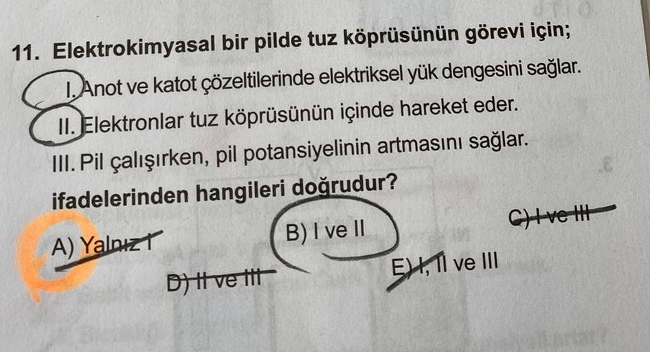 11. Elektrokimyasal bir pilde tuz köprüsünün görevi için;
1. Anot ve katot çözeltilerinde elektriksel yük dengesini sağlar.
II. Elektronlar tuz köprüsünün içinde hareket eder.
III. Pil çalışırken, pil potansiyelinin artmasını sağlar.
ifadelerinden hangiler