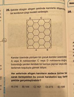1-
n
1-
in
2
50
in
J-
AYDIN YAYINLARI
26. Şekilde düzgün altıgen şeklinde karolarla döşenmiş
bir koridorun çizgi modeli verilmiştir.
D
C
A
B
maleobo A
Karolar üzerinde yürüyen bir çocuk koridor üzerinden
A veya B noktasından C veya D noktasına doğru,
bulunduğu yerden ilerideki bir karoya çapraz veya düz
ilerlemek koşuluyla gitmek istiyor.
Her seferinde altıgen karoların sadece birine ba-
sarak ilerleyebilen bu çocuk hareketini kaç farklı
şekilde gerçekleştirebilir?
A) 216
B) 144
C) 157
D) 273
E) 199
di chu
Mate
28.
A
ri
S
C