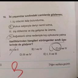 0
16. İki yaşamlılar sınıfındaki canlılarda gözlenen;
1. üç odacıklı kalp bulundurma,
11. mukus salgısıyla deriyi nemli tutma,
III. dış döllenme ve dış gelişme ile üreme,
IV. soğukkanlı olma nedeniyle kış uykusuna yatma
özelliklerinden hangileri sürüngenler sınıfı üye-
lerinde de gözlenir?
G
A) We ll
B) I ve IV
C) II ve IV
D) III ve IV
Diğer sayfaya geçiniz.
B
E) I, II ve III