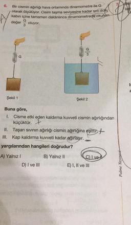 6.
Bir cismin ağırlığı hava ortamında dinamometre ile G
olarak ölçülüyor. Cisim taşma seviyesine kadar sıvı dolu
kabın içine tamamen daldırılınca dinamometrede okunan-
G
değer oluyor.
3
G
w/s
Şekil 1
Şekil 2
Buna göre,
1.
Cisme etki eden kaldırma kuvveti cismin ağırlığından
küçüktür.
II. Taşan sıvının ağırlığı cismin ağırlığına eşittir
III. Kap kaldırma kuvveti kadar ağırlaşır.
yargılarından hangileri doğrudur?
A) Yalnız I
B) Yalnız II
C) Ive
D) I ve III
E) I, II ve III
Palme Yayınevi
Der
lam