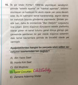 16. İlk şiir kitabı Körfez'i 1969'da yayımlayan sanatçının
şiirinde "estetik aşama" ve "hakikat aşaması", birbirini
olumlayan ve besleyen iki akıntı olarak yan yana devam
eder. Bu iki katmanın temel karakteristiği, algının daima
bir metafizik boyuta gönderme yapmasıdır. Şiirdeki po-
etik ben, daha ilk ürünlerinde "Ben öteliyim" vurgusunu
öne çıkarır. Şiirini düşünce dünyasının estetik platformu
olarak gören ve sanat tutumu genel dünya görüşü çer-
çevesinde şekillenen bir şair olarak düşünce sistemin-
deki temel kavramlara şiirinde de öncelikli olarak yer
vermiştir.
Aşağıdakilerden hangisi bu parçada sözü edilen sa-
gnatçının eserlerinden biri değildir?
sbra
A) Alın Yazısı Saati
B) Hızırla Kırk Saat
C) Gül Muştusu
D) İşaret Çocukları Cahit Zarifoğlu
E) Zamana Adanmış Sözler