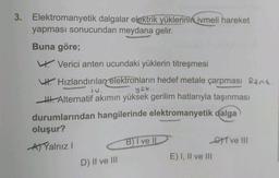 3. Elektromanyetik dalgalar elektrik yüklerinin ivmeli hareket
yapması sonucundan meydana gelir.
Buna göre;
Verici anten ucundaki yüklerin titreşmesi
Hızlandırılan elektronların hedef metale çarpması Rant.
yok.
Alternatif akımın yüksek gerilim hatlarıyla taşınması
durumlarından hangilerinde elektromanyetik dalga
oluşur?
B) I ve II
GT ve III
AYalnız I
E) I, II ve III
D) II ve III