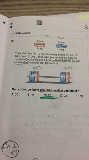AYT/Matematik
16.
2 tane
6 tane
20 kg
10 kg
Yukarıdaki her biri 10 kg olan özdeş 6 tane ve her biri
20 kg olan özdeş 2 tane ağırlığın tamamı bir halterin
barına sağa ve sola eşit ağırlık gelecek biçimde şekilde
bir örneği gösterildiği gibi takılacaktır.
SC