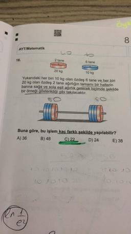 AYT/Matematik
16.
2 tane
6 tane
20 kg
10 kg
Yukarıdaki her biri 10 kg olan özdeş 6 tane ve her biri
20 kg olan özdeş 2 tane ağırlığın tamamı bir halterin
barına sağa ve sola eşit ağırlık gelecek biçimde şekilde
bir örneği gösterildiği gibi takılacaktır.
SC
30
Buna göre, bu işlem kaç farklı şekilde yapılabilir?
A) 36
B) 48
C) 22
D) 24
E) 38
10 10 10 10 10
2720 10
10 1010
ey
O
Öyk
8
to
10 1010