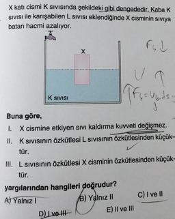 X katı cismi K SIVISında şekildeki gibi dengededir. Kaba K
SIVISI ile karışabilen L SIVISI eklendiğinde X cisminin sıvıya
batan hacmi azalıyor.
Fud
X
U
ffici
6=Ubids
K SIVISI
Buna göre,
1. X cismine etkiyen sıvı kaldırma kuvveti değişmez.
II. K SIVISının özkütlesi L SIVISının Özkütlesinden küçük-
tür.
III. L sıvısının özkütlesi X cisminin özkütlesinden küçük-
tür.
yargılarından hangileri doğrudur?
C) I ve II
A) Yalnız I
B) Yalnız II
D) I ve III
E) II ve III