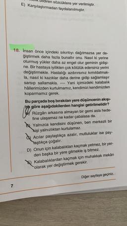 sözcüklere yer verilmiştir.
E) Karşılaştırmadan faydalanılmıştır.
18. İnsan önce içindeki sıkıntıyı dağıtmazsa yer de-
ğiştirmek daha fazla bunaltır onu. Nasıl ki yerine
oturmuş yükler daha az engel olur geminin gidişi-
ne. Bir hastaya iyilikten çok kötülük edersiniz yerini
sim değiştirmekle. Hastalığı azdırırsınız kımıldatmak-
la, nasıl ki kazıklar daha derine gidip sağlamlaşır
sarsip sallamakla.
Yani içimizdeki kalabalık
hâllerimizden kurtulmamız, kendimizi kendimizden
koparmamız gerek.
====
Bu parçada boş bırakılan yere düşüncenin akışı-
na göre aşağıdakilerden hangisi getirilmelidir?
C
Rüzgârı arkasına almayan bir gemi asla hede-
fine ulaşamaz ne kadar çabalasa da.
Yalnızca kendisini düşünen, ben merkezli bir
kişi yalnızlıktan kurtulamaz.
Acılar paylaştıkça azalır, mutluluklar ise pay-
Yaştıkça çoğalır.
D) Onun için kalabalıktan kaçmak yetmez, bir yer-
den başka bir yere gitmekle iş bitmez.
Kalabalıklardan kaçmak için muhakkak mekân
olarak yer değiştirmek gerekir.
Diğer sayfaya geçiniz.
7