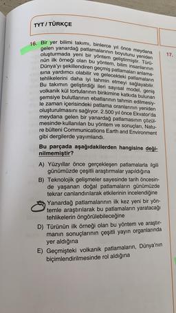 TYT / TÜRKÇE
16. Bir yer bilimi takımı, binlerce yıl önce meydana
gelen yanardağ patlamalarının boyutunu yeniden
oluşturmada yeni bir yöntem geliştirmiştir. Türü-
nün ilk örneği olan bu yöntem, bilim insanlarının
Dünya'yı şekillendiren geçmiş patlamaları anlama-
sına yardımcı olabilir ve gelecekteki patlamaların
protehlikelerini daha iyi tahmin etmeyi sağlayabilir.
Bu takımın geliştirdiği ileri sayısal model, geniş
volkanik kül tortularının birikimine katkıda bulunan
şemsiye bulutlarının ebatlarının tahmin edilmesiy-
le zaman içerisindeki patlama oranlarının yeniden
oluşturulmasını sağlıyor. 2.500 yıl önce Ekvator'da
meydana gelen bir yanardağ patlamasının çözül-
mesinde kullanılan bu yöntem ve sonuçları, Natu-
re bülteni Communications Earth and Environment
gibi dergilerde yayımlandı.
Bu parçada aşağıdakilerden hangisine deği-
nilmemiştir?
A) Yüzyıllar önce gerçekleşen patlamalarla ilgili
günümüzde çeşitli araştırmalar yapıldığına
B) Teknolojik gelişmeler sayesinde tarih öncesin-
de yaşanan doğal patlamaların günümüzde
tekrar canlandırılarak etkilerinin incelendiğine
Yanardağ patlamalarının ilk kez yeni bir yön-
temle araştırılarak bu patlamaların yaratacağı
somek tehlikelerin öngörülebileceğine
D) Türünün ilk örneği olan bu yöntem ve araştır-
un manın sonuçlarının çeşitli yayın organlarında
yer aldığına
E) Geçmişteki volkanik patlamaların, Dünya'nın
biçimlendirilmesinde rol aldığına
17.