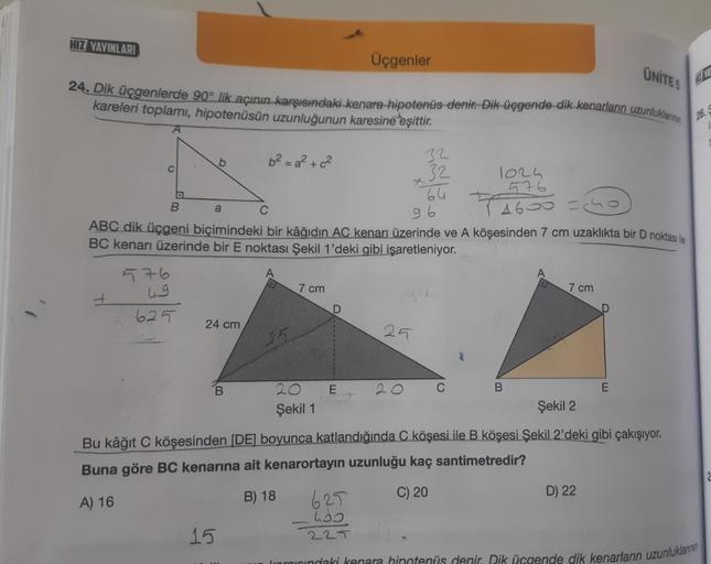 HIZ YAYINLARI
Üçgenler
UNITES
24. Dik üçgenlerde 90° lik açının karşısındaki kenara hipotenüs denir. Dik üçgende dik kenarların uzunluklannin
kareleri toplamı, hipotenüsün uzunluğunun karesine eşittir.
26. S
A
b²=a²+ c²
b
32
32
1024
576
B
a
96
4600 =
ABC d