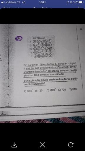 il vodafone TR 4G
→]
15:21
AD SOYAD:
1 @ %78
1
2
3
4 A
Bir öğretmen öğrencilerine 5 sorudan oluşan
5 şıklı bir test uygulayacaktır. Öğretmen cevap
anahtannı hazırlarken alt alta üç sorunun cevap
şıklanının farklı olmasını istemektedir.
Buna göre, bu cevap 