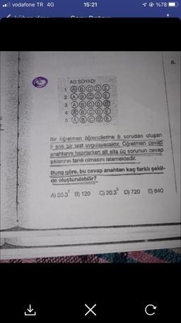 il vodafone TR 4G
→]
15:21
AD SOYAD:
1 @ %78
1
2
3
4 A
Bir öğretmen öğrencilerine 5 sorudan oluşan
5 şıklı bir test uygulayacaktır. Öğretmen cevap
anahtannı hazırlarken alt alta üç sorunun cevap
şıklanının farklı olmasını istemektedir.
Buna göre, bu cevap anahtarı kaç farklı şekil-
de oluşturulabilir?
A) 20.3 B) 120 C) 20.3 D) 720
E) 840
x
C
8.
