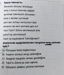 3. Nazım Hikmet'in;
Seversin dünyayı doludizgin
ama o bunun farkında değildir
ayrılmak istemezsin dünyadan
ama o senden ayrılacak
yani sen elmayı seviyorsun diye
elmanın da seni sevmesi şart mı?
Yani Tahir'i Zühre sevmeseydi artık
yahut hiç sevmeseydi
Tahir ne kaybederdi Tahirliğinden?
dizelerinde aşağıdakilerden hangisine karşı çıkılmak-
tadır?
AT DU
A) Dünyaya fazla bağlanmaya
B) İnsanın sonsuz sevgi yeteneğine
C) Sevginin karşılıklı olması gerektiğine
D) Tahir'in Zühre'ye olan aşkına
E) Dünyanın aldatıcı yönüne kanmaya