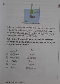 2.
Yo
balon
taş
su
Birbirine bağlı hava dolu çocuk balonu ve taş parça-
si su içinde şekildeki gibi F büyüklüğündeki kuvvetle
dengedeyken, balona etkiyen kaldırma kuvveti FB, ta-
şa etkiyen kaldırma kuvveti F- dir.
Buna göre, F kuvveti kaldırılıp cisimler serbest bi-
rakıldığında taş kap tabanına ulaşana kadar Få ve
FT için ne söylenebilir?
FB
FT
A) Değişmez
Artar
B) Değişmez
Değişmez
C)
Azalır
Artar
D)
Artar
Azalır
E)
Azalır
Değişmez
eis 10 Fizik Soru Bankası
AF
300