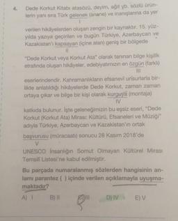 Dede Korkut Kitabı atasözü, deyim, ağıt yb. sözlü ürün-
lerin yanı sıra Türk gelenek (anane) ve inanışlarına da yer
verilen hikâyelerden oluşan zengin bir kaynaktır. 15. yüz-
yılda yazıya geçirilen ve bugün Türkiye, Azerbaycan ve
Kazakistan'ı kapsayan (içine alan) geniş bir bölgede
||
"Dede Korkut veya Korkut Ata" olarak tanınan bilge kişilik
etrafında oluşan hikâyeler, edebiyatımızın en özgün (farklı)
|||
eserlerindendir. Kahramanlıkların efsanevî unsurlarla bir-
likte anlatıldığı hikâyelerde Dede Korkut, zaman zaman
ortaya çıkar ve bilge bir kişi olarak kurguya (montaja)
IV
katkıda bulunur. İşte geleneğimizin bu eşsiz eseri, "Dede
Korkut (Korkut Ata) Mirası: Kültürü, Efsaneleri ve Müziği"
adıyla Türkiye, Azerbaycan ve Kazakistan'ın ortak
başvurusu (müracaatı) sonucu 28 Kasım 2018'de
V
UNESCO İnsanlığın Somut Olmayan Kültürel Mirası
Temsili Listesi'ne kabul edilmiştir.
Bu parçada numaralanmış sözlerden hangisinin an-
lamı parantez ( ) içinde verilen açıklamayla uyuşma-
maktadır?
A) 1
B) II
III
D) IV
E) V
8