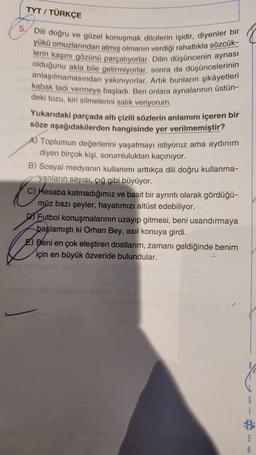 TYT / TÜRKÇE
Dili doğru ve güzel konuşmak dilcilerin işidir, diyenler bir
lerin kaşını gözünü parçalıyorlar. Dilin düşüncenin aynası
yükü omuzlarından atmış olmanın verdiği rahatlıkla sözcük-
olduğunu akla bile getirmiyorlar, sonra da düşüncelerinin
anlaşılmamasından yakınıyorlar. Artık bunların şikâyetleri
kabak tadı vermeye başladı. Ben onlara aynalarının üstün-
deki tozu, kiri silmelerini salık veriyorum.
Yukarıdaki parçada altı çizili sözlerin anlamını içeren bir
söze aşağıdakilerden hangisinde yer verilmemiştir?
A) Toplumun değerlerini yaşatmayı istiyoruz ama aydınım
diyen birçok kişi, sorumluluktan kaçınıyor.
B) Sosyal medyanın kullanımı arttıkça dili doğru kullanma-
yanların sayısı, çığ gibi büyüyor.
C) Hesaba katmadığımız ve basit bir ayrıntı olarak gördüğü-
müz bazı şeyler, hayatımızı altüst edebiliyor.
DY Futbol konuşmalarının uzayıp gitmesi, beni usandırmaya
başlamıştı ki Orhan Bey, asıl konuya girdi.
E) Beni en çok eleştiren dostlarım, zamanı geldiğinde benim
için en büyük özveride bulundular.
to
S
A