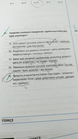 A) II
B) III
C) IV
D) V
E) VI
21. Aşağıdaki cümlelerin hangisinde, ögelere ayırmada yan-
lışlık yapılmıştır?
A) Ünlü yazarın çocukluk yıllarına ilişkin anıları/edebiyat
dünyasında /çok/konuşuldu.
B) Eleştirilerin yol gösterici olmaması / genç sanatçıların
eleştiriye bakışını / olumsuz / etkiliyor.
C) Şairin eski dergilerin sayfalarında unutulmuş şiirlerini /
genç bir araştırmacı / bir kitapta /topladı.
4.
D) Televizyon dizilerinin çocuklar üzerindeki etkisi / bu ma-
kalede / farklı açılardan / ele alınıyor.
4.
E) Tartışma programlarına katılan bazı kişiler / sözlerine /
başlamadan önce sıcak gelişmelere yönelik görüşle-
rini / açıklıyor.
yı
TÜRKÇE
ÜRKCE
23.