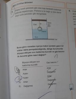 2021-TYT/Fen Bilimleri
Düşey kesiti şekildeki gibi olan kap hareketli sızdırmaz
pistonla kapatılmıştır. Pistona ip ile bağlı içi dolu demir
bilye suda şekildeki gibi dengededir.
Vana
Gaz
lp
Demir
SIVI
Yer
Buna göre vanadan içeriye kabın içindeki gazın bir
miktar daha pompalandığında, denge durumunda
bilyeye etkiyen sıvı kaldırma kuvveti ve gaz basıncı
ilk duruma göre nasıl değişir?
Bilyeye etkiyen sivi
Gaz basıncı
kaldırma kuvveti
Artar
Artar
Değişmez
B)
Azalır
Artar
C) Azalır
Değişmez
D) Artar
Değişmez
E)
Değişmez
6. Fizik
akım
arttil
Sini
ve
istiv
yz