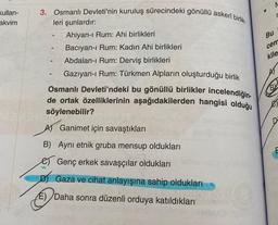 Kullan-
akvim
3. Osmanlı Devleti'nin kuruluş sürecindeki gönüllü askerî birlik-
leri şunlardır:
Ahiyan-ı Rum: Ahi birlikleri
-
Bacıyan-ı Rum: Kadın Ahi birlikleri
Abdalan-ı Rum: Derviş birlikleri
Gazıyan-ı Rum: Türkmen Alpların oluşturduğu birlik
Osmanlı Devleti'ndeki bu gönüllü birlikler incelendiğin-
de ortak özelliklerinin aşağıdakilerden hangisi olduğu
söylenebilir?
Ganimet için savaştıkları
B) Aynı etnik gruba mensup oldukları
Genç erkek savaşçılar oldukları
W
D) Gaza ve cihat anlayışına sahip oldukları
E) Daha sonra düzenli orduya katıldıkları
M
r
Bu
cem
kile
A
BY
E