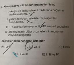 15. Kloroplast ve mitokondri organelleri için,
1. oksijen ve karbondioksit miktarında değişime
neden olabilme, V
II. yüzey genişletici nitelikte zar oluşumları
bulundurma,
III. ETS elemanları sayesinde ATP sentezi yapabilme,
IV. sitoplazmanın diğer organellerinin monomer
ihtiyacını karşılama
özelliklerinden hangileri ortaktır?
A) I ve
Ⓡ
B ve III
D) I, II ve III
E) II, III ve IV
C) II ve IV