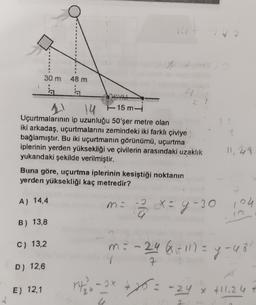 #
30 m 48 m
6
E) 12,1
14
4
11 14
14 -15 m-i
Uçurtmalarının ip uzunluğu 50'şer metre olan
iki arkadaş, uçurtmalarını zemindeki iki farklı çiviye
bağlamıştır. Bu iki uçurtmanın görünümü, uçurtma
iplerinin yerden yüksekliği ve çivilerin arasındaki uzaklık
yukandaki şekilde verilmiştir.
11,48
Buna göre, uçurtma iplerinin kesiştiği noktanın
yerden yüksekliği kaç metredir?
A) 14,4
mi
2
X = y -30
y-30 104
B) 13,8
C) 13,2
m = -2468 - 111 = y - 48'
7
D) 12,6
1²4 ₂6-2x + 25 = -24 x +11.24 +
2