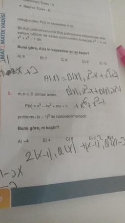 MATEMATİK VADİSİ
5.
düncü Türev: 0
Beşinci Türev : 0
olduğundan, P(x) in kapasitesi 4 tür.
Bir A(x) polinomunun bir B(x) polinomuna bölümünden elde
edilen bölüm ve kalan polinomları sırasıyla x-x ve
x+x³-1 dir.
Buna göre, A(x) in kapasitesi en az kaçtır?
A) 6
B) 7
C) 8
D) 9
E) 10
x+2
AIX)=BIX\, 2X+X521
pix\x²²x+x\x²+
+x²+x²+
m,nER olmak üzere,
P(x) = x³ - 4x² + mx + n
polinomu (x - 1)2 ile bölünebilmektedir.
Buna göre, m kaçtır?
C) 5
D) 6 8
A) -4
B) 4
2KX-11₁0X-1101-3
1-)X