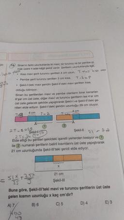 in
19) Sinan'ın farklı uzunluklarda iki mavi, bir turuncu ve bir pembe ol
mak üzere 4 adet kâğıt şeridi vardır. Şeritlerin uzunluklanyla ilgili,
-1600 7600
Kısa mavi şerit turuncu şeritten 4 cm uzun, T +4= kua mau
• Pembe şerit turuncu şeritten 3 cm kisa,
T-3=P
65
• Şekil-l'deki mavi şeridin Şekil-Il'deki mavi şeritten kisa,
olduğu biliniyor.
Sinan bu şeritlerden mavi ve pembe olanların birer kenarları
6'şar cm üst üste, diğer mavi ve turuncu şeritlerin ise 4'er cm
üst üste gelecek şekilde yapıştırarak Şekil-I ve Şekil-ll'deki şe-
ritleri elde ediyor. Şekil-l'deki şeridin uzunluğu 29 cm oluyor.
6 cm
4 cm
T-2
27-5-29
Şekil
Şekil-Il
2T=34 (T=1
21=1+3
Elde ettiği bu şeritleri şekildeki işaretli yerlerden kesiyor ve 1
ile 2 numaralı şeritlerin belirli kısımlarını üst üste yapıştırarak
21 cm uzunluğunda Şekil-III'teki şeridi elde ediyor.
X
21 cm
SIX+25
Şekil-III
Buna göre, Şekil-III'teki mavi ve turuncu şeritlerin üst üste
gelen kısmın uzunluğu x kaç cm'dir?
A) 7
B) 6
C) 5
D) 4
E) 3
99
400
48
L