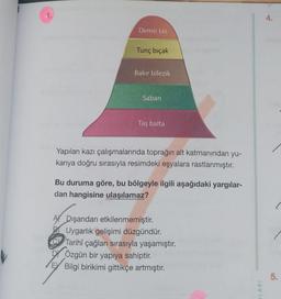 Demir tas
Tunç bıçak
Bakır bilezik
Saban
Taş balta
Yapılan kazı çalışmalarında toprağın alt katmanından yu-
karıya doğru sırasıyla resimdeki eşyalara rastlanmıştır.
Bu duruma göre, bu bölgeyle ilgili aşağıdaki yargılar-
dan hangisine ulaşılamaz?
A Dışarıdan etkilenmemiştir.
BUygarlık gelişimi düzgündür.
Tarihî çağları sırasıyla yaşamıştır.
DÖzgün bir yapıya sahiptir.
E Bilgi birikimi gittikçe artmıştır.
LARI
4.
5.