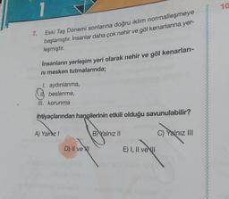 7.
Eski Taş Dönemi sonlarına doğru iklim normalleşmeye
başlamıştır. İnsanlar daha çok nehir ve göl kenarlarına yer-
leşmiştir.
İnsanların yerleşim yeri olarak nehir ve göl kenarları-
ni mesken tutmalarında;
I. aydınlanma,
beslenme,
III. korunma
ihtiyaçlarından hangilerinin etkili olduğu savunulabilir?
A) Yalnız I
B) Yalnız II
C) Yalnız III
D) II ve
E) I, II ve I
10