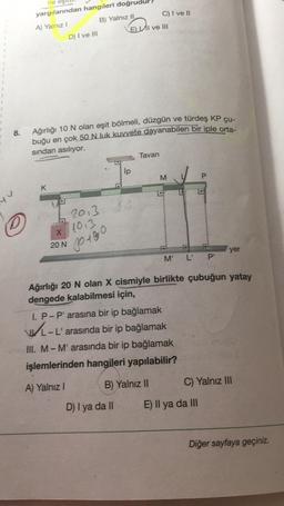 ne eş
yargılarından hangileri doğrud
A) Yalnız I
B) Yalnız II
D) I ve III
ELI ve III
Ağırlığı 10 N olan eşit bölmeli, düzgün ve türdeş KP çu-
8.
buğu en çok 50 N luk kuvvete dayanabilen bir iple orta-
sından asılıyor.
Tavan
İp
K
M
O
2013
1013
X
20 N
00+80
M' L' P'
yer
Ağırlığı 20 N olan X cismiyle birlikte çubuğun yatay
dengede kalabilmesi için,
I. P-P' arasına bir ip bağlamak
L-L' arasında bir ip bağlamak
III. M-M' arasında bir ip bağlamak
işlemlerinden hangileri yapılabilir?
A) Yalnız I
B) Yalnız II
C) Yalnız III
D) I ya da II
Diğer sayfaya geçiniz.
nh
C) I ve II
E) Il ya da III