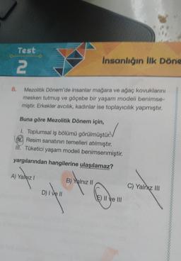 Test
2
8.
Mezolitik Dönem'de insanlar mağara ve ağaç kovuklarını
mesken tutmuş ve göçebe bir yaşam modeli benimse-
miştir. Erkekler avcılık, kadınlar ise toplayıcılık yapmıştır.
Buna göre Mezolitik Dönem için,
1. Toplumsal iş bölümü görülmüştür.
Resim sanatının temelleri atılmıştır.
III. Tüketici yaşam modeli benimsenmiştir.
yargılarından hangilerine ulaşılamaz?
A) Yalnız I
B) Yalnız II
D) I ve II
İnsanlığın İlk Döne
E) II ve III
C) Yalnız III