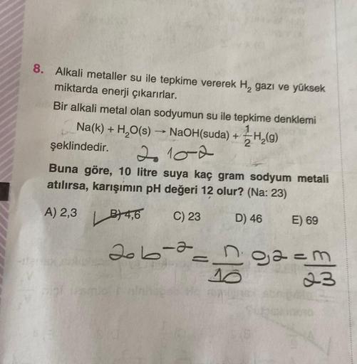 8. Alkali metaller su ile tepkime vererek H, gazı ve yüksek
miktarda enerji çıkarırlar.
Bir alkali metal olan sodyumun su ile tepkime denklemi
Na(k) + H₂O(s) →→ NaOH(suda) + H₂(g)
2
şeklindedir.
210-2
Buna göre, 10 litre suya kaç gram sodyum metali
atılırs