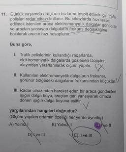 11. Günlük yaşamda araçların hızlarını tespit etmek için trafik
polisleri radar cihazı kullanır. Bu cihazlarda hızı tespit
edilmek istenilen araca elektromanyetik dalgalar gönderilir
ve araçtan yansıyan dalgaların frekans değişikliğine
bakılarak aracın hızı hesaplanır.
Buna göre,
1. Trafik polislerinin kullandığı radarlarda,
elektromanyetik dalgalarda gözlenen Doppler
olayından yararlanılarak ölçüm yapılır.
II. Kullanılan elektromanyetik dalgaların frekansı,
görünür bölgedeki dalgaların frekansından küçüktür.
✓
III. Radar cihazından hareket eden bir araca gönderilen
ışığın dalga boyu, araçtan geri yansıyarak cihaza
dönen ışığın dalga boyuna eşittir.
yargılarından hangileri doğrudur?
(Ölçüm yapılan ortamın özelliği her yerde aynıdır.)
A) Yalnız I
B) Yalnız II
Cve Il
D) ve III
E) II ve III